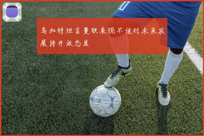 乌加特坦言曼联表现不佳对未来发展持开放态度