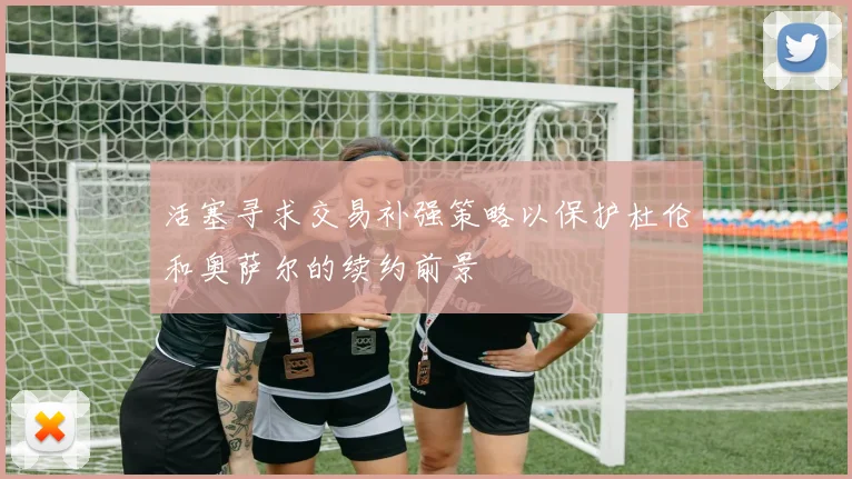 活塞寻求交易补强策略以保护杜伦和奥萨尔的续约前景