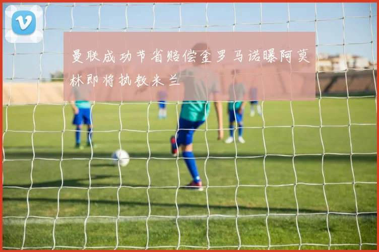曼联成功节省赔偿金罗马诺曝阿莫林即将执教米兰