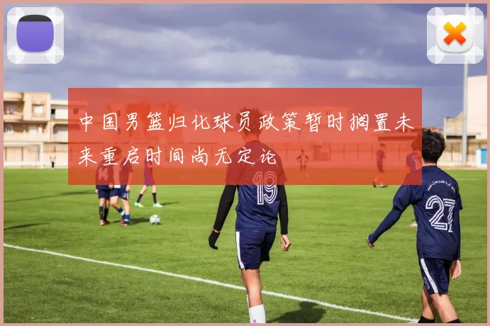 中国男篮归化球员政策暂时搁置未来重启时间尚无定论