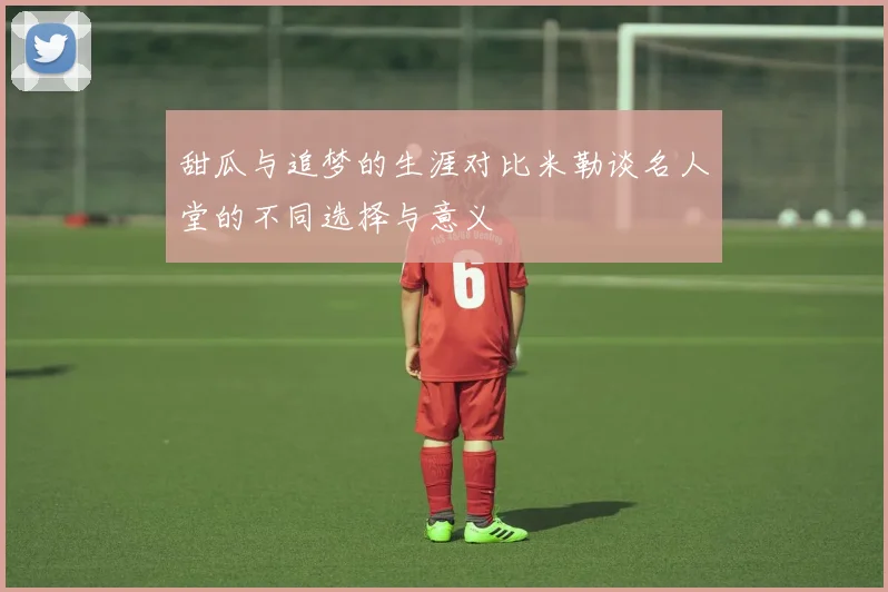甜瓜与追梦的生涯对比米勒谈名人堂的不同选择与意义