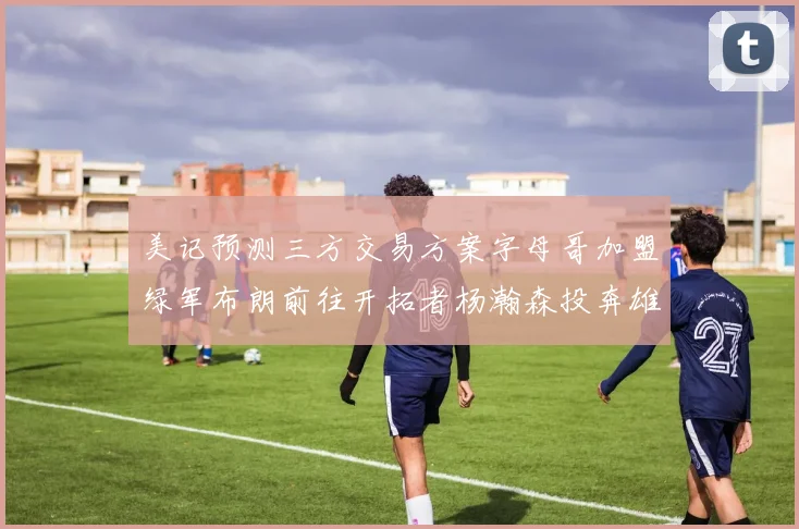 美记预测三方交易方案字母哥加盟绿军布朗前往开拓者杨瀚森投奔雄鹿