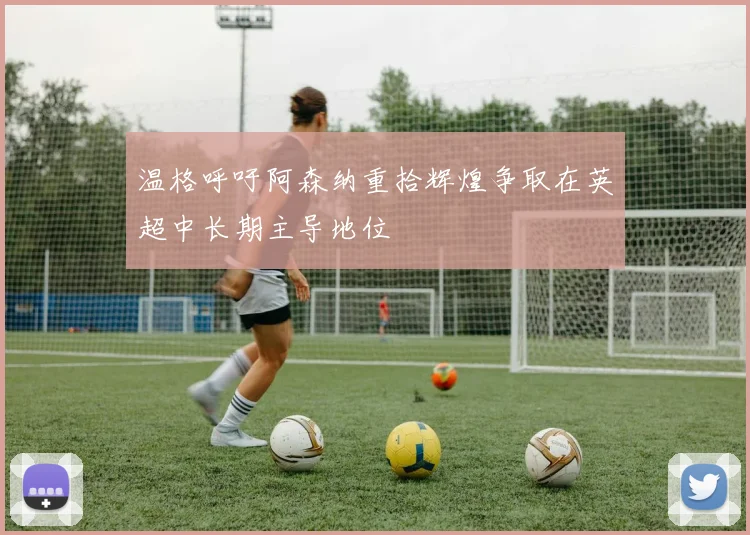 温格呼吁阿森纳重拾辉煌争取在英超中长期主导地位