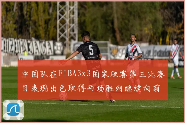 中国队在FIBA3x3国家联赛第三比赛日表现出色取得两场胜利继续向前迈进