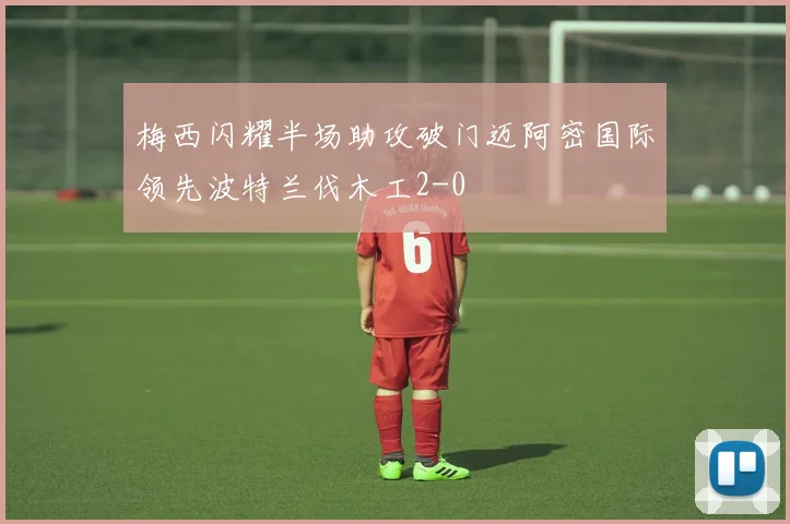 梅西闪耀半场助攻破门迈阿密国际领先波特兰伐木工2-0