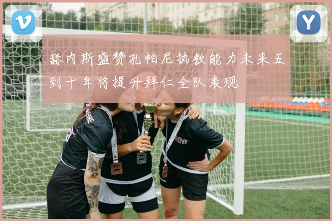 赫内斯盛赞孔帕尼执教能力未来五到十年将提升拜仁全队表现