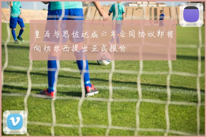 皇马与恩佐达成六年合同协议即将向切尔西提出正式报价