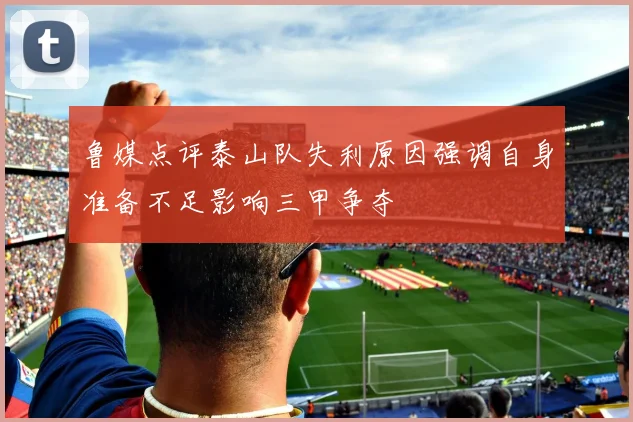 鲁媒点评泰山队失利原因强调自身准备不足影响三甲争夺