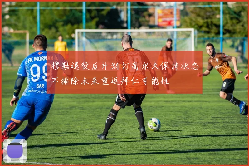 穆勒退役后计划打高尔夫保持状态不排除未来重返拜仁可能性