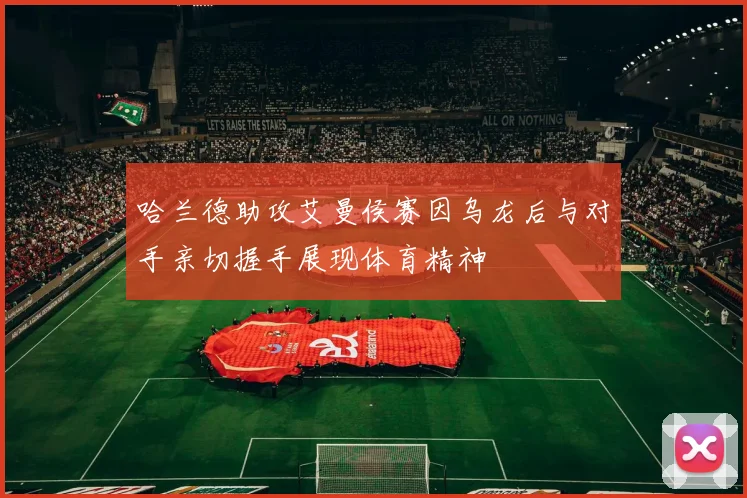 哈兰德助攻艾曼侯赛因乌龙后与对手亲切握手展现体育精神