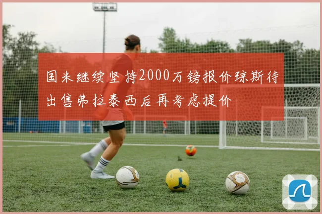 国米继续坚持2000万镑报价琼斯待出售弗拉泰西后再考虑提价