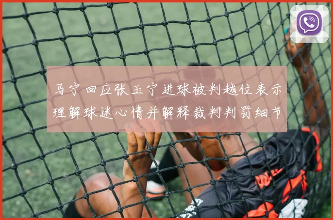 马宁回应张玉宁进球被判越位表示理解球迷心情并解释裁判判罚细节