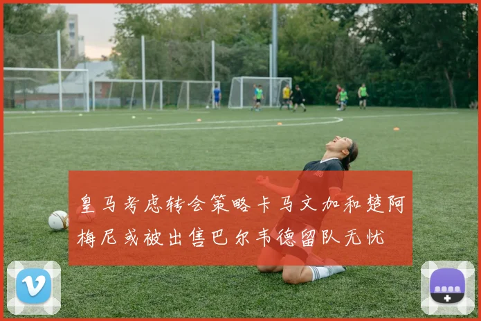 皇马考虑转会策略卡马文加和楚阿梅尼或被出售巴尔韦德留队无忧