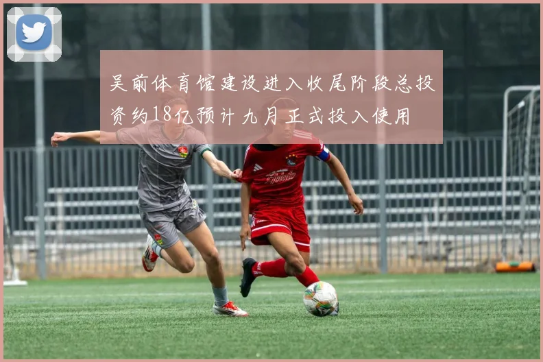 吴前体育馆建设进入收尾阶段总投资约18亿预计九月正式投入使用