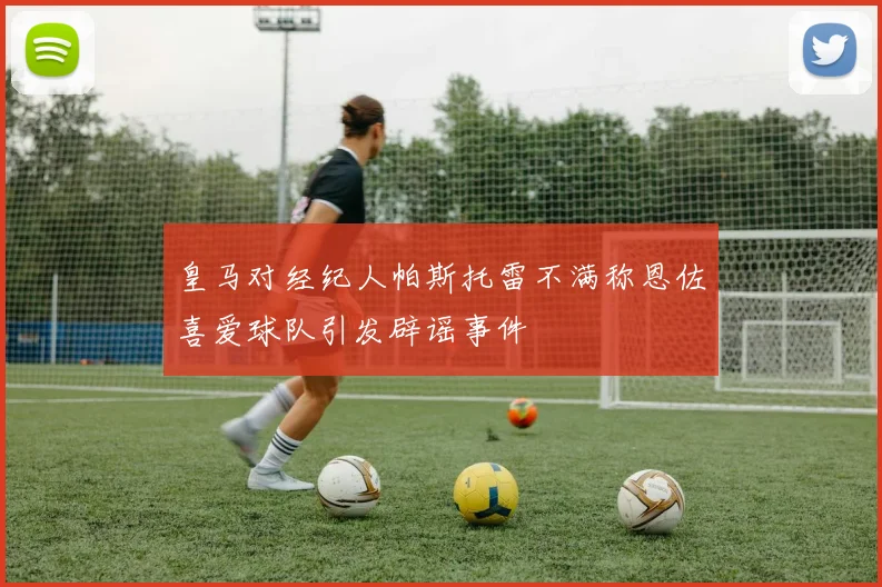 皇马对经纪人帕斯托雷不满称恩佐喜爱球队引发辟谣事件