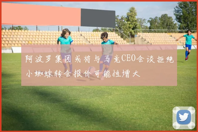 阿波罗集团或将与马竞CEO会谈拒绝小蜘蛛转会报价可能性增大