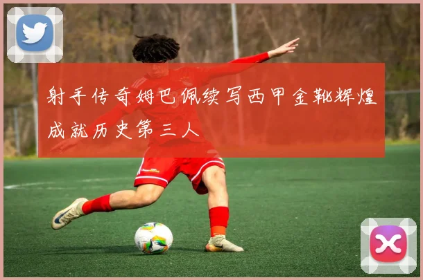 射手传奇姆巴佩续写西甲金靴辉煌成就历史第三人