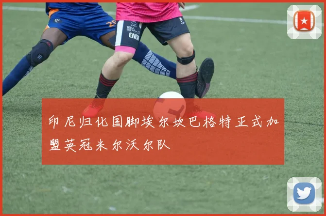 印尼归化国脚埃尔坎巴格特正式加盟英冠米尔沃尔队