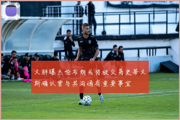 文胖曝杰伦布朗或将被交易史蒂文斯确认曾与其沟通有重要事宜