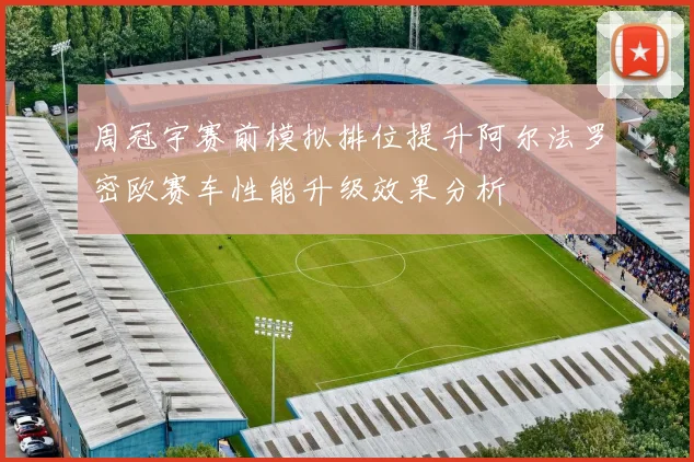 周冠宇赛前模拟排位提升阿尔法罗密欧赛车性能升级效果分析