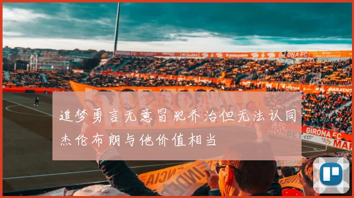 追梦勇言无意冒犯乔治但无法认同杰伦布朗与他价值相当