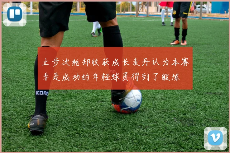 止步次轮却收获成长麦丹认为本赛季是成功的年轻球员得到了锻炼