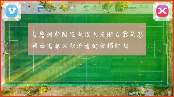 与詹姆斯同场竞技网友晒合影笑容满面高尔夫初学者的荣耀时刻