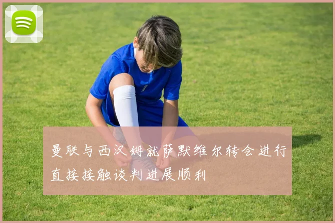曼联与西汉姆就萨默维尔转会进行直接接触谈判进展顺利